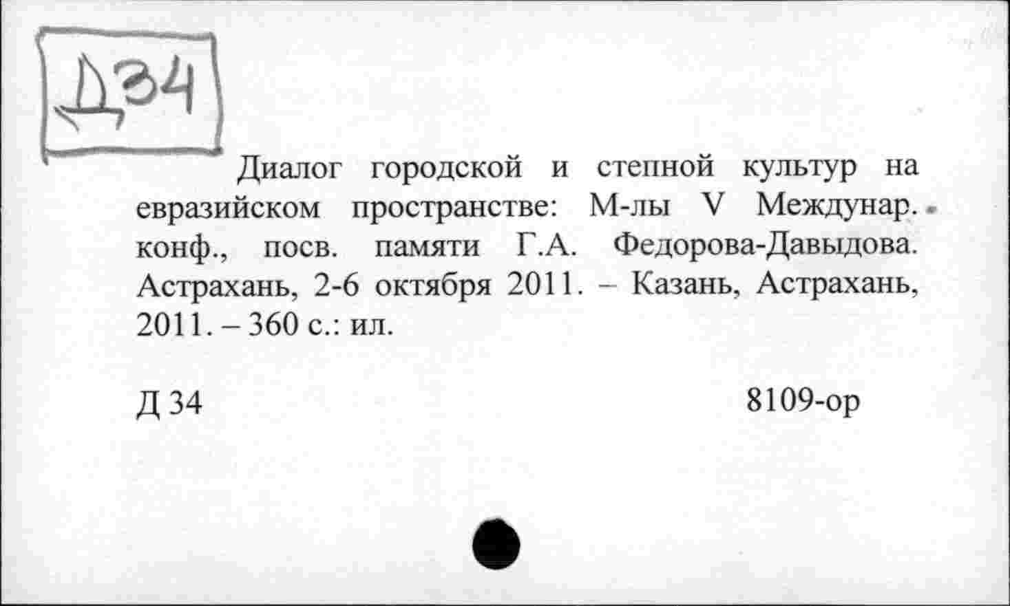 ﻿Диалог городской и степной культур на евразийском пространстве: М-лы V Междунар. конф., поев, памяти Г.А. Федорова-Давыдова. Астрахань, 2-6 октября 2011. - Казань, Астрахань. 2011. - 360 с.: ил.
Д34
8109-ор